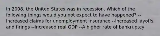 In 2008, the United States was in recession. Which of the following things would you not expect to have happened? --Increased claims for unemployment insurance --Increased layoffs and firings --Increased real GDP --A higher rate of bankruptcy