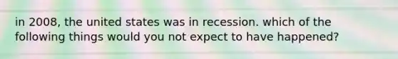 in 2008, the united states was in recession. which of the following things would you not expect to have happened?