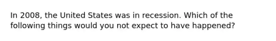 In 2008, the United States was in recession. Which of the following things would you not expect to have happened?