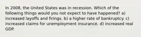 In 2008, the United States was in recession. Which of the following things would you not expect to have happened? a) increased layoffs and firings. b) a higher rate of bankruptcy. c) increased claims for unemployment insurance. d) increased real GDP.