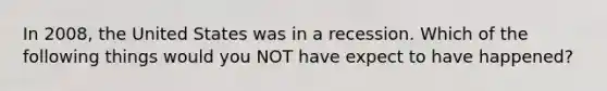 In 2008, the United States was in a recession. Which of the following things would you NOT have expect to have happened?