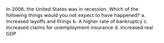 In 2008, the United States was in recession. Which of the following things would you not expect to have happened? a. Increased layoffs and firings b. A higher rate of bankruptcy c. Increased claims for unemployment insurance d. Increased real GDP