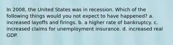 In 2008, the United States was in recession. Which of the following things would you not expect to have happened? a. increased layoffs and firings. b. a higher rate of bankruptcy. c. increased claims for unemployment insurance. d. increased real GDP.