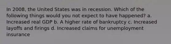 In 2008, the United States was in recession. Which of the following things would you not expect to have happened? a. Increased real GDP b. A higher rate of bankruptcy c. Increased layoffs and firings d. Increased claims for unemployment insurance