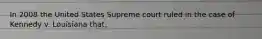 In 2008 the United States Supreme court ruled in the case of Kennedy v. Louisiana that,