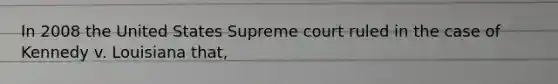 In 2008 the United States Supreme court ruled in the case of Kennedy v. Louisiana that,