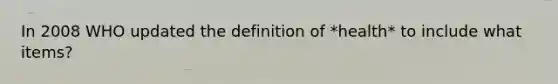 In 2008 WHO updated the definition of *health* to include what items?