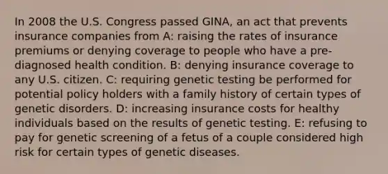 In 2008 the U.S. Congress passed GINA, an act that prevents insurance companies from A: raising the rates of insurance premiums or denying coverage to people who have a pre-diagnosed health condition. B: denying insurance coverage to any U.S. citizen. C: requiring genetic testing be performed for potential policy holders with a family history of certain types of genetic disorders. D: increasing insurance costs for healthy individuals based on the results of genetic testing. E: refusing to pay for genetic screening of a fetus of a couple considered high risk for certain types of genetic diseases.