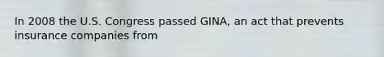 In 2008 the U.S. Congress passed GINA, an act that prevents insurance companies from