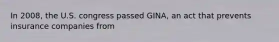 In 2008, the U.S. congress passed GINA, an act that prevents insurance companies from