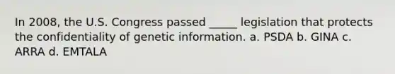 In 2008, the U.S. Congress passed _____ legislation that protects the confidentiality of genetic information.​ a.​ PSDA b.​ GINA c.​ ARRA d.​ EMTALA