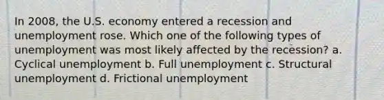 In 2008, the U.S. economy entered a recession and unemployment rose. Which one of the following types of unemployment was most likely affected by the recession? a. Cyclical unemployment b. Full unemployment c. Structural unemployment d. Frictional unemployment