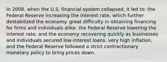 In 2008, when the U.S. financial system collapsed, it led to: the Federal Reserve increasing the interest rate, which further destabilized the economy. great difficulty in obtaining financing for firms and individuals alike. the Federal Reserve lowering the interest rate, and the economy recovering quickly as businesses and individuals secured low-interest loans. very high inflation, and the Federal Reserve followed a strict contractionary monetary policy to bring prices down.