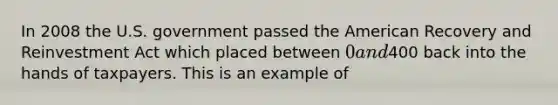 In 2008 the U.S. government passed the American Recovery and Reinvestment Act which placed between 0 and400 back into the hands of taxpayers. This is an example of