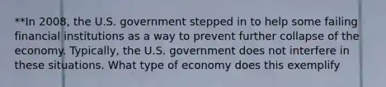 **In 2008, the U.S. government stepped in to help some failing financial institutions as a way to prevent further collapse of the economy. Typically, the U.S. government does not interfere in these situations. What type of economy does this exemplify