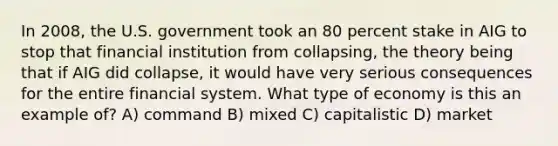 In 2008, the U.S. government took an 80 percent stake in AIG to stop that financial institution from collapsing, the theory being that if AIG did collapse, it would have very serious consequences for the entire financial system. What type of economy is this an example of? A) command B) mixed C) capitalistic D) market