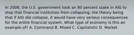 In 2008, the U.S. government took an 80 percent stake in AIG to stop that financial institution from collapsing, the theory being that if AIG did collapse, it would have very serious consequences for the entire financial system. What type of economy is this an example of? A. Command B. Mixed C. Capitalistic D. Market