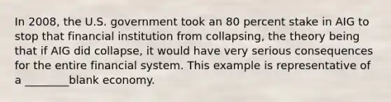 In 2008, the U.S. government took an 80 percent stake in AIG to stop that financial institution from collapsing, the theory being that if AIG did collapse, it would have very serious consequences for the entire financial system. This example is representative of a ________blank economy.