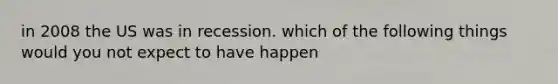 in 2008 the US was in recession. which of the following things would you not expect to have happen