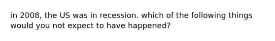 in 2008, the US was in recession. which of the following things would you not expect to have happened?