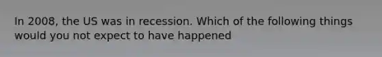 In 2008, the US was in recession. Which of the following things would you not expect to have happened