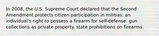 In 2008, the U.S. Supreme Court declared that the Second Amendment protects citizen participation in militias. an individual's right to possess a firearm for self-defense. gun collections as private property. state prohibitions on firearms.