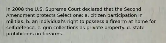 In 2008 the U.S. Supreme Court declared that the Second Amendment protects Select one: a. citizen participation in militias. b. an individual's right to possess a firearm at home for self-defense. c. gun collections as private property. d. state prohibitions on firearms.