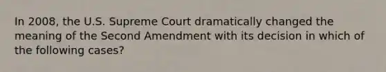 In 2008, the U.S. Supreme Court dramatically changed the meaning of the Second Amendment with its decision in which of the following cases?