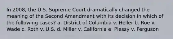 In 2008, the U.S. Supreme Court dramatically changed the meaning of the Second Amendment with its decision in which of the following cases? a. District of Columbia v. Heller b. Roe v. Wade c. Roth v. U.S. d. Miller v. California e. Plessy v. Ferguson