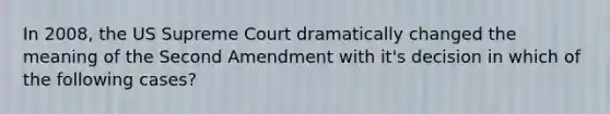 In 2008, the US Supreme Court dramatically changed the meaning of the Second Amendment with it's decision in which of the following cases?