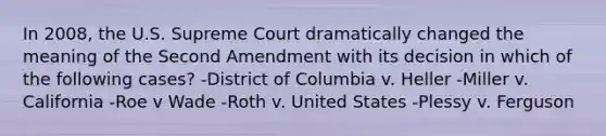 In 2008, the U.S. Supreme Court dramatically changed the meaning of the Second Amendment with its decision in which of the following cases? -District of Columbia v. Heller -Miller v. California -Roe v Wade -Roth v. United States -Plessy v. Ferguson