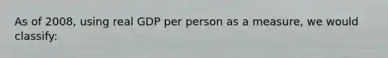 As of 2008, using real GDP per person as a measure, we would classify: