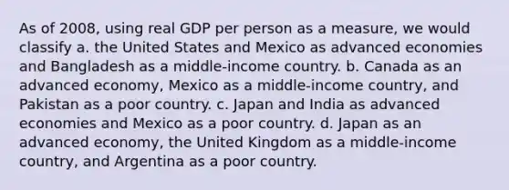 As of 2008, using real GDP per person as a measure, we would classify a. the United States and Mexico as advanced economies and Bangladesh as a middle-income country. b. Canada as an advanced economy, Mexico as a middle-income country, and Pakistan as a poor country. c. Japan and India as advanced economies and Mexico as a poor country. d. Japan as an advanced economy, the United Kingdom as a middle-income country, and Argentina as a poor country.