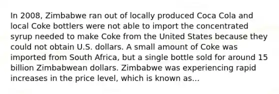 In​ 2008, Zimbabwe ran out of locally produced Coca Cola and local Coke bottlers were not able to import the concentrated syrup needed to make Coke from the United States because they could not obtain U.S. dollars. A small amount of Coke was imported from South​ Africa, but a single bottle sold for around 15 billion Zimbabwean dollars. Zimbabwe was experiencing rapid increases in the price​ level, which is known as...