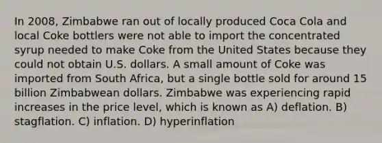 In 2008, Zimbabwe ran out of locally produced Coca Cola and local Coke bottlers were not able to import the concentrated syrup needed to make Coke from the United States because they could not obtain U.S. dollars. A small amount of Coke was imported from South Africa, but a single bottle sold for around 15 billion Zimbabwean dollars. Zimbabwe was experiencing rapid increases in the price level, which is known as A) deflation. B) stagflation. C) inflation. D) hyperinflation