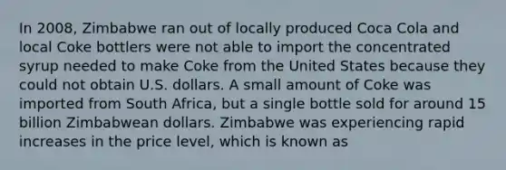 In 2008, Zimbabwe ran out of locally produced Coca Cola and local Coke bottlers were not able to import the concentrated syrup needed to make Coke from the United States because they could not obtain U.S. dollars. A small amount of Coke was imported from South Africa, but a single bottle sold for around 15 billion Zimbabwean dollars. Zimbabwe was experiencing rapid increases in the price level, which is known as