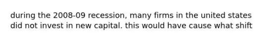during the 2008-09 recession, many firms in the united states did not invest in new capital. this would have cause what shift