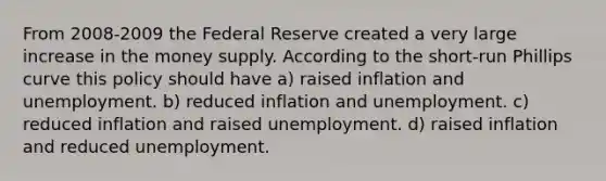 From 2008-2009 the Federal Reserve created a very large increase in the money supply. According to the short-run Phillips curve this policy should have a) raised inflation and unemployment. b) reduced inflation and unemployment. c) reduced inflation and raised unemployment. d) raised inflation and reduced unemployment.