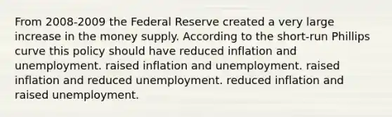 From 2008-2009 the Federal Reserve created a very large increase in the money supply. According to the short-run Phillips curve this policy should have reduced inflation and unemployment. raised inflation and unemployment. raised inflation and reduced unemployment. reduced inflation and raised unemployment.