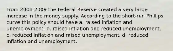 From 2008-2009 the Federal Reserve created a very large increase in the money supply. According to the short-run Phillips curve this policy should have a. raised inflation and unemployment. b. raised inflation and reduced unemployment. c. reduced inflation and raised unemployment. d. reduced inflation and unemployment.