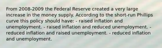 From 2008-2009 the Federal Reserve created a very large increase in the money supply. According to the short-run Phillips curve this policy should have: - raised inflation and unemployment. - raised inflation and reduced unemployment. - reduced inflation and raised unemployment. - reduced inflation and unemployment.