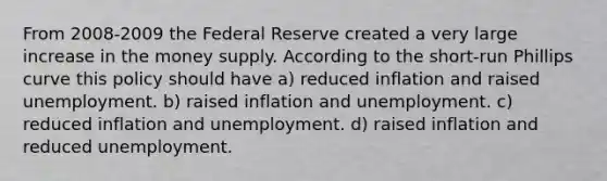 From 2008-2009 the Federal Reserve created a very large increase in the money supply. According to the short-run Phillips curve this policy should have a) reduced inflation and raised unemployment. b) raised inflation and unemployment. c) reduced inflation and unemployment. d) raised inflation and reduced unemployment.