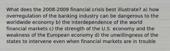 What does the 2008-2009 financial crisis best illustrate? a) how overregulation of the banking industry can be dangerous to the worldwide economy b) the interdependence of the world financial markets c) the strength of the U.S. economy and the weakness of the European economy d) the unwillingness of the states to intervene even when financial markets are in trouble