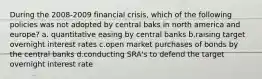 During the 2008-2009 financial crisis, which of the following policies was not adopted by central baks in north america and europe? a. quantitative easing by central banks b.raising target overnight interest rates c.open market purchases of bonds by the central banks d.conducting SRA's to defend the target overnight interest rate