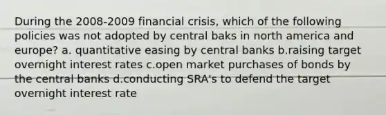 During the 2008-2009 financial crisis, which of the following policies was not adopted by central baks in north america and europe? a. quantitative easing by central banks b.raising target overnight interest rates c.open market purchases of bonds by the central banks d.conducting SRA's to defend the target overnight interest rate