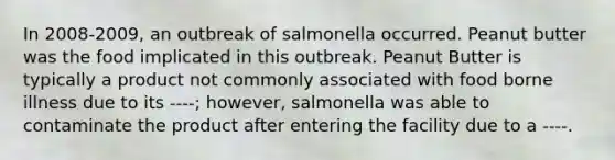 In 2008-2009, an outbreak of salmonella occurred. Peanut butter was the food implicated in this outbreak. Peanut Butter is typically a product not commonly associated with food borne illness due to its ----; however, salmonella was able to contaminate the product after entering the facility due to a ----.