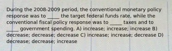 During the 2008-2009 period, the conventional monetary policy response was to _____ the target federal funds rate, while the conventional fiscal policy response was to _____ taxes and to _____ government spending. A) increase; increase; increase B) decrease; decrease; decrease C) increase; increase; decrease D) decrease; decrease; increase