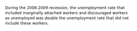 During the 2008-2009 recession, the unemployment rate that included marginally attached workers and discouraged workers as unemployed was double the unemployment rate that did not include these workers.