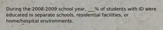 During the 2008-2009 school year, ___% of students with ID were educated in separate schools, residential facilities, or home/hospital environments.