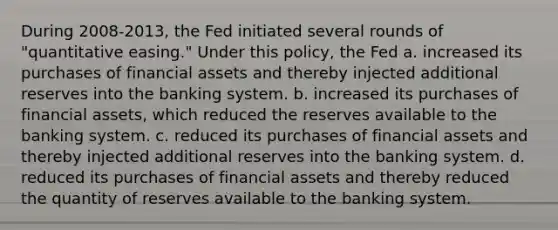 During 2008-2013, the Fed initiated several rounds of "quantitative easing." Under this policy, the Fed a. increased its purchases of financial assets and thereby injected additional reserves into the banking system. b. increased its purchases of financial assets, which reduced the reserves available to the banking system. c. reduced its purchases of financial assets and thereby injected additional reserves into the banking system. d. reduced its purchases of financial assets and thereby reduced the quantity of reserves available to the banking system.